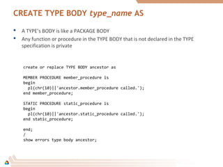 CREATE TYPE BODY type_name AS
 A TYPE’s BODY is like a PACKAGE BODY
 Any function or procedure in the TYPE BODY that is not declared in the TYPE
specification is private
create or replace TYPE BODY ancestor as
MEMBER PROCEDURE member_procedure is
begin
pl(chr(10)||'ancestor.member_procedure called.');
end member_procedure;
STATIC PROCEDURE static_procedure is
begin
pl(chr(10)||'ancestor.static_procedure called.');
end static_procedure;
end;
/
show errors type body ancestor;
 