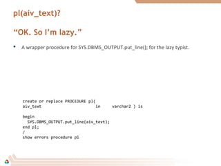 pl(aiv_text)?
“OK. So I’m lazy.”
 A wrapper procedure for SYS.DBMS_OUTPUT.put_line(); for the lazy typist.
create or replace PROCEDURE pl(
aiv_text in varchar2 ) is
begin
SYS.DBMS_OUTPUT.put_line(aiv_text);
end pl;
/
show errors procedure pl
 