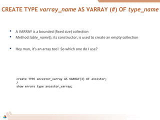 CREATE TYPE varray_name AS VARRAY (#) OF type_name
 A VARRAY is a bounded (fixed size) collection
 Method table_name(), its constructor, is used to create an empty collection
 Hey man, it’s an array too! So which one do I use?
create TYPE ancestor_varray AS VARRAY(3) OF ancestor;
/
show errors type ancestor_varray;
 