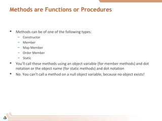 Methods are Functions or Procedures
 Methods can be of one of the following types:
– Constructor
– Member
– Map Member
– Order Member
– Static
 You’ll call these methods using an object variable (for member methods) and dot
notation or the object name (for static methods) and dot notation
 No. You can’t call a method on a null object variable, because no object exists!
 