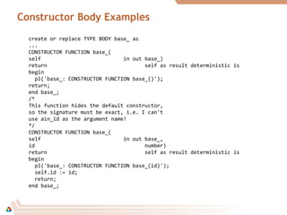 Constructor Body Examples
create or replace TYPE BODY base_ as
...
CONSTRUCTOR FUNCTION base_(
self in out base_)
return self as result deterministic is
begin
pl('base_: CONSTRUCTOR FUNCTION base_()');
return;
end base_;
/*
This function hides the default constructor,
so the signature must be exact, i.e. I can't
use ain_id as the argument name!
*/
CONSTRUCTOR FUNCTION base_(
self in out base_,
id number)
return self as result deterministic is
begin
pl('base_: CONSTRUCTOR FUNCTION base_(id)');
self.id := id;
return;
end base_;
 