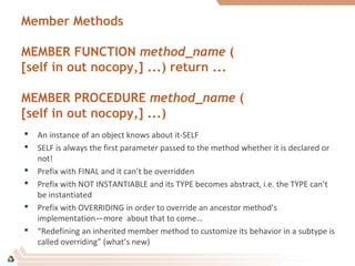Member Methods
MEMBER FUNCTION method_name (
[self in out nocopy,] ...) return ...
MEMBER PROCEDURE method_name (
[self in out nocopy,] ...)
 An instance of an object knows about it-SELF
 SELF is always the first parameter passed to the method whether it is declared or
not!
 Prefix with FINAL and it can’t be overridden
 Prefix with NOT INSTANTIABLE and its TYPE becomes abstract, i.e. the TYPE can’t
be instantiated
 Prefix with OVERRIDING in order to override an ancestor method’s
implementation—more about that to come…
 “Redefining an inherited member method to customize its behavior in a subtype is
called overriding” (what’s new)
 