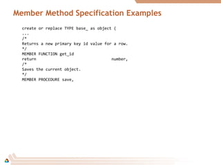 Member Method Specification Examples
create or replace TYPE base_ as object (
...
/*
Returns a new primary key id value for a row.
*/
MEMBER FUNCTION get_id
return number,
/*
Saves the current object.
*/
MEMBER PROCEDURE save,
 