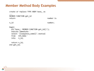 Member Method Body Examples
create or replace TYPE BODY base_ as
...
MEMBER FUNCTION get_id
return number is
n_id number;
begin
pl('base_: MEMBER FUNCTION get_id()');
execute immediate '
select '||sequence_name||'.nextval
from SYS.DUAL'
into n_id;
return n_id;
end get_id;
 