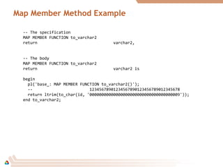 Map Member Method Example
-- The specification
MAP MEMBER FUNCTION to_varchar2
return varchar2,
-- The body
MAP MEMBER FUNCTION to_varchar2
return varchar2 is
begin
pl('base_: MAP MEMBER FUNCTION to_varchar2()');
-- 12345678901234567890123456789012345678
return ltrim(to_char(id, '00000000000000000000000000000000000009'));
end to_varchar2;
 