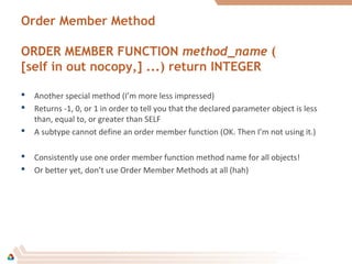 Order Member Method
ORDER MEMBER FUNCTION method_name (
[self in out nocopy,] ...) return INTEGER
 Another special method (I’m more less impressed)
 Returns -1, 0, or 1 in order to tell you that the declared parameter object is less
than, equal to, or greater than SELF
 A subtype cannot define an order member function (OK. Then I’m not using it.)
 Consistently use one order member function method name for all objects!
 Or better yet, don’t use Order Member Methods at all (hah)
 