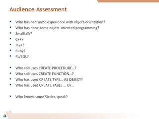 Audience Assessment
 Who has had some experience with object-orientation?
 Who has done some object-oriented programming?
 Smalltalk?
 C++?
 Java?
 Ruby?
 PL/SQL?
 Who still uses CREATE PROCEDURE…?
 Who still uses CREATE FUNCTION…?
 Who has used CREATE TYPE… AS OBJECT?
 Who has used CREATE TABLE … OF…
 Who knows some Sixties-speak?
 