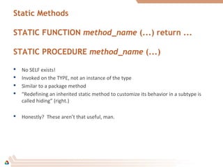 Static Methods
STATIC FUNCTION method_name (...) return ...
STATIC PROCEDURE method_name (...)
 No SELF exists!
 Invoked on the TYPE, not an instance of the type
 Similar to a package method
 “Redefining an inherited static method to customize its behavior in a subtype is
called hiding” (right.)
 Honestly? These aren’t that useful, man.
 