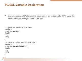 PL/SQL Variable Declaration
-- Using an object’s type name
declare
o_person personperson;
begin
...
end;
/
-- Using a object table’s row type
declare
o_person persons%ROWTYPEpersons%ROWTYPE;
begin
...
end;
/
 You can declare a PL/SQL variable for an object (an instance of a TYPE) using the
TYPE’s name, or an object table’s row type
 