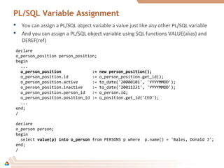 PL/SQL Variable Assignment
 You can assign a PL/SQL object variable a value just like any other PL/SQL variable
 And you can assign a PL/SQL object variable using SQL functions VALUE(alias) and
DEREF(ref)
declare
o_person_position person_position;
begin
...
o_person_position := new person_position();o_person_position := new person_position();
o_person_position.id := o_person_position.get_id();
o_person_position.active := to_date('20000101', 'YYYYMMDD');
o_person_position.inactive := to_date('20011231', 'YYYYMMDD');
o_person_position.person_id := o_person.id;
o_person_position.position_id := o_position.get_id('CEO');
...
end;
/
declare
o_person person;
begin
select value(p) into o_personvalue(p) into o_person from PERSONS p where p.name() = 'Bales, Donald J';
end;
/
 