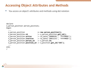 Accessing Object Attributes and Methods
 You access an object’s attributes and methods using dot notation
declare
o_person_position person_position;
begin
...
o_person_position := new person_position();:= new person_position();
o_person_position.id.id := o_person_position.get_id().get_id();
o_person_position.active.active := to_date('20000101', 'YYYYMMDD');
o_person_position.inactive.inactive := to_date('20011231', 'YYYYMMDD');
o_person_position.person_id.person_id := o_person.id.id;
o_person_position.position_id.position_id := o_position.get_id('CEO').get_id('CEO');
...
end;
/
 