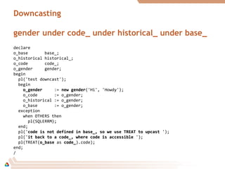 Downcasting
gender under code_ under historical_ under base_
declare
o_base base_;
o_historical historical_;
o_code code_;
o_gender gender;
begin
pl('test downcast');
begin
o_gendero_gender := new gendernew gender('Hi', 'Howdy');
o_code := o_gender;
o_historical := o_gender;
o_base := o_gender;
exception
when OTHERS then
pl(SQLERRM);
end;
pl('code is not defined in base_, so we use TREAT to upcastcode is not defined in base_, so we use TREAT to upcast ');
pl('it back to a code_, where code is accessibleit back to a code_, where code is accessible ');
pl(TREAT(o_baseo_base as code_code_).code);
end;
/
 