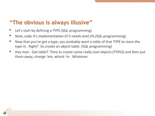 “The obvious is always illusive”
 Let’s start by defining a TYPE (SQL programming)
 Next, code it’s implementation (if it needs one) (PL/SQL programming)
 Now that you’ve got a type, you probably want a table of that TYPE to store the
type in. Right? So create an object table. (SQL programming)
 Hey man. Got table? Time to create some really cool objects (TYPES) and then put
them away, change ‘em, whack ‘m. Whatever.
 
