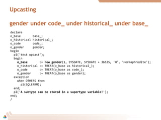 Upcasting
gender under code_ under historical_ under base_
declare
o_base base_;
o_historical historical_;
o_code code_;
o_gender gender;
begin
pl('test upcast');
begin
o_baseo_base := new gendernew gender(1, SYSDATE, SYSDATE + 36525, 'H', 'Hermaphrodite');
o_historical := TREAT(o_base as historical_);
o_code := TREAT(o_base as code_);
o_gender := TREAT(o_base as gender);
exception
when OTHERS then
pl(SQLERRM);
end;
pl('A subtype can be stored in a supertype variable!A subtype can be stored in a supertype variable!');
end;
/
 