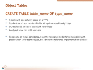 Object Tables
CREATE TABLE table_name OF type_name
 A table with one column based on a TYPE
 Can be treated as a relational table with primary and foreign keys
 Or, treated as an object table with references
 An object table can hold subtypes
 Personally, all things considered, I use the relational model for compatibility with
presentation-layer technologies, but I think the reference implementation is better
 