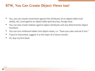 BTW, You Can Create Object Views too!
 Yes, you can create constraints against the attributes of an object table (null-
ability, etc.) and against an object table (primary key, foreign key)
 You can also create indexes against object attributes and any deterministic object
functions
 You can turn relational tables into object views, i.e. “have you cake and eat it too.”
 If you’re interested, suggest it as the topic of a future session
 Or, buy my first book
 