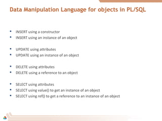 Data Manipulation Language for objects in PL/SQL
 INSERT using a constructor
 INSERT using an instance of an object
 UPDATE using attributes
 UPDATE using an instance of an object
 DELETE using attributes
 DELETE using a reference to an object
 SELECT using attributes
 SELECT using value() to get an instance of an object
 SELECT using ref() to get a reference to an instance of an object
 