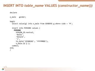 INSERT INTO table_name VALUES (constructor_name())
declare
o_male gender;
begin
select value(g) into o_male from GENDERS g where code = 'M';
insert into PERSONS values (
PERSON(PERSON(
PERSON_ID.nextval,
'Bales',
'Donald',
'J',
to_date('19580101', 'YYYYMMDD'),
o_male.id )) );
commit;
end;
/
 