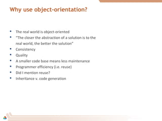 Why use object-orientation?
 The real world is object-oriented
 “The closer the abstraction of a solution is to the
real world, the better the solution”
 Consistency
 Quality
 A smaller code base means less maintenance
 Programmer efficiency (i.e. reuse)
 Did I mention reuse?
 Inheritance v. code generation
 