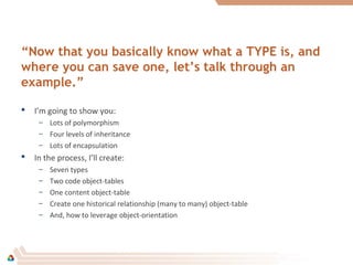 “Now that you basically know what a TYPE is, and
where you can save one, let’s talk through an
example.”
 I’m going to show you:
– Lots of polymorphism
– Four levels of inheritance
– Lots of encapsulation
 In the process, I’ll create:
– Seven types
– Two code object-tables
– One content object-table
– Create one historical relationship (many to many) object-table
– And, how to leverage object-orientation
 