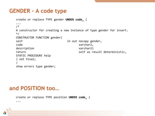GENDER – A code type
create or replace TYPE gender UNDER code_UNDER code_ (
...
/*
A constructor for creating a new instance of type gender for insert.
*/
CONSTRUCTOR FUNCTION gender(
self in out nocopy gender,
code varchar2,
description varchar2)
return self as result deterministic,
STATIC PROCEDURE help
) not final;
/
show errors type gender;
and POSITION too…
create or replace TYPE position UNDER code_UNDER code_ (
...
 