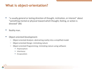 What is object-orientation?
 “a usually general or lasting direction of thought, inclination, or interest” about
“something mental or physical toward which thought, feeling, or action is
directed” (W)
 Reality man.
 Object-oriented Development:
– Object-oriented Analysis: abstracting reality into a simplified model
– Object-oriented Design: mimicking nature
– Object-oriented Programming: mimicking nature using software
• Polymorphism
• Inheritance
• Encapsulation
 