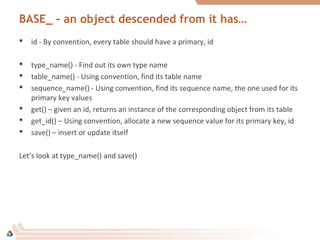 BASE_ - an object descended from it has…
 id - By convention, every table should have a primary, id
 type_name() - Find out its own type name
 table_name() - Using convention, find its table name
 sequence_name() - Using convention, find its sequence name, the one used for its
primary key values
 get() – given an id, returns an instance of the corresponding object from its table
 get_id() – Using convention, allocate a new sequence value for its primary key, id
 save() – insert or update itself
Let’s look at type_name() and save()
 