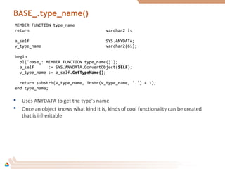 BASE_.type_name()
MEMBER FUNCTION type_name
return varchar2 is
a_self SYS.ANYDATA;
v_type_name varchar2(61);
begin
pl('base_: MEMBER FUNCTION type_name()');
a_self := SYS.ANYDATA.ConvertObject(SELFSELF);
v_type_name := a_self.GetTypeName()GetTypeName();
return substrb(v_type_name, instr(v_type_name, '.') + 1);
end type_name;
 Uses ANYDATA to get the type’s name
 Once an object knows what kind it is, kinds of cool functionality can be created
that is inheritable
 