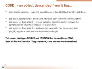 CODE_ - an object descended from it has…
 code and description – to define a quickly entered and highly descriptive attributes
 get_code_description() – given an id, retrieves both the code and description
 get_code_id_description() – given a partial or complete code, retrieves the
complete code, id and description, for a given date
 get_code_id_description() – as above, but overridden for the current date
 get_id() – given a code, returns the corresponding id
This means that types GENDER and POSITION that descend from CODE_This means that types GENDER and POSITION that descend from CODE_
have all this functionality. They can create, save, and retrieve themselves!have all this functionality. They can create, save, and retrieve themselves!
 