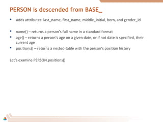PERSON is descended from BASE_
 Adds attributes: last_name, first_name, middle_initial, born, and gender_id
 name() – returns a person’s full name in a standard format
 age() – returns a person’s age on a given date, or if not date is specified, their
current age
 positions() – returns a nested-table with the person’s position history
Let’s examine PERSON.positions()
 