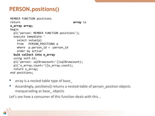 PERSON.positions()
 array is a nested-table type of base_
 Accordingly, positions() returns a nested-table of person_position objects
masquerading as base_ objects
Let’s see how a consumer of this function deals with this…
MEMBER FUNCTION positions
return arrayarray is
o_array arrayo_array array;
begin
pl('person: MEMBER FUNCTION positions');
execute immediate '
select value(p)
from PERSON_POSITIONS p
where p.person_id = :person_id
order by active'
bulk collect into o_arraybulk collect into o_array
using self.id;
pl('person: sql%rowcount='||sql%rowcount);
pl('o_array.count='||o_array.count);
return o_array;
end positions;
 