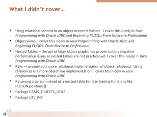 What I didn’t cover…
 Using relational schema in an object-oriented fashion. I cover this nicely in Java
Programming with Oracle JDBC and Beginning PL/SQL: From Novice to Professional
 Object views. I cover this nicely in Java Programming with Oracle JDBC and
Beginning PL/SQL: From Novice to Professional
 Nested Tables – the use of large object graphs has proven to be a negative
performance issue, so nested tables are not practical yet. I cover this nicely in Java
Programming with Oracle JDBC
 REFs – I presented a more relational implementation of object-relational. Using
references is a more object like implementation. I cover this nicely in Java
Programming with Oracle JDBC
 Returning a cursor instead of a nested-table for lazy loading functions like
PERSON.positions()
 Package DBMS_OBJECTS_UTILS
 Package UTL_REF
 