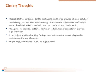 Closing Thoughts
 Objects (TYPEs) better model the real world, and hence provide a better solution
 Well though out use inheritance can significantly reduce the amount of code to
write, the time it takes to write it, and the time it takes to maintain it
 Using objects provides better consistency, in turn, better consistency provide
higher quality
 In an object-relational setting Packages are better suited as role players that
orchestrate the use of objects
 Or perhaps, those roles should be objects too?
 