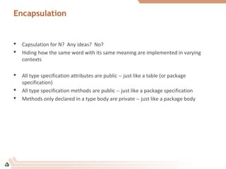 Encapsulation
 Capsulation for N? Any ideas? No?
 Hiding how the same word with its same meaning are implemented in varying
contexts
 All type specification attributes are public -- just like a table (or package
specification)
 All type specification methods are public -- just like a package specification
 Methods only declared in a type body are private -- just like a package body
 