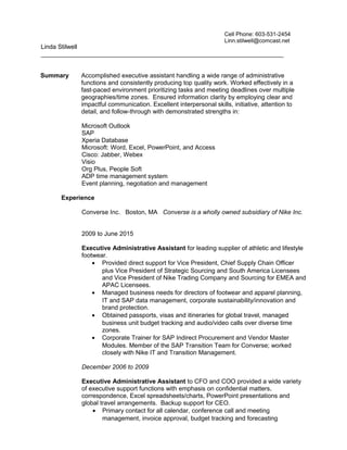 Linda Stilwell
______________________________________________________________________
Summary Accomplished executive assistant handling a wide range of administrative
functions and consistently producing top quality work. Worked effectively in a
fast-paced environment prioritizing tasks and meeting deadlines over multiple
geographies/time zones. Ensured information clarity by employing clear and
impactful communication. Excellent interpersonal skills, initiative, attention to
detail, and follow-through with demonstrated strengths in:
Microsoft Outlook
SAP
Xperia Database
Microsoft: Word, Excel, PowerPoint, and Access
Cisco: Jabber, Webex
Visio
Org Plus, People Soft
ADP time management system
Event planning, negotiation and management
Experience
Converse Inc. Boston, MA Converse is a wholly owned subsidiary of Nike Inc.
2009 to June 2015
Executive Administrative Assistant for leading supplier of athletic and lifestyle
footwear.
• Provided direct support for Vice President, Chief Supply Chain Officer
plus Vice President of Strategic Sourcing and South America Licensees
and Vice President of Nike Trading Company and Sourcing for EMEA and
APAC Licensees.
• Managed business needs for directors of footwear and apparel planning,
IT and SAP data management, corporate sustainability/innovation and
brand protection.
• Obtained passports, visas and itineraries for global travel, managed
business unit budget tracking and audio/video calls over diverse time
zones.
• Corporate Trainer for SAP Indirect Procurement and Vendor Master
Modules. Member of the SAP Transition Team for Converse; worked
closely with Nike IT and Transition Management.
December 2006 to 2009
Executive Administrative Assistant to CFO and COO provided a wide variety
of executive support functions with emphasis on confidential matters,
correspondence, Excel spreadsheets/charts, PowerPoint presentations and
global travel arrangements. Backup support for CEO.
• Primary contact for all calendar, conference call and meeting
management, invoice approval, budget tracking and forecasting
Cell Phone: 603-531-2454
Linn.stilwell@comcast.net
 