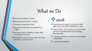 What we Do
Sharing knowledge in English
Develop Speaking Skill in English
 Develop Presentation Skills
Awareness building for development of
English
Arranged SpecialTalk/Basic English Skills
Development Program.
Arrange Discussion Session (Q/A, Individual
Opinion on specific issues)
2016
Departmental Program Conducted in IAD,
EMD, DCM, CEU & DCP, SME&SPD in 2016
2 SpecialTalks : ESL and Communication Skills
andTacit Knowledge Sharing on Strategic
Planning of BB
1 Discussion Session on policy issues arranged
in SME &SPD
 12 Executive Meeting
 