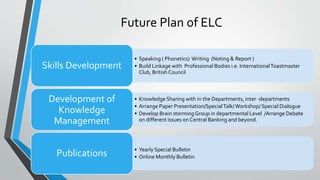 Future Plan of ELC
• Speaking ( Phonetics) Writing (Noting & Report )
• Build Linkage with Professional Bodies i.e. InternationalToastmaster
Club, British Council
Skills Development
• Knowledge Sharing with in the Departments, inter -departments
• Arrange Paper Presentation/SpecialTalk/Workshop/ Special Dialogue
• Develop Brain stormingGroup in departmental Level /Arrange Debate
on different issues on Central Banking and beyond.
Development of
Knowledge
Management
• Yearly Special Bulletin
• Online Monthly BulletinPublications
 