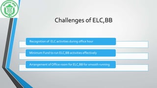 Challenges of ELC,BB
Recognition of ELC activities during office hour
Minimum Fund to run ELC,BB activities effectively
Arrangement of Office room for ELC,BB for smooth running
 