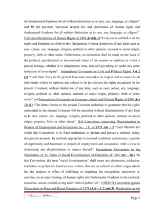for fundamental freedoms for all without distinction as to race, sex, language, or religion”
and 55 (C) provides “universal respect for, and observance of, human rights and
fundamental freedoms for all without distinction as to race, sex, language, or religion”.
Universal Declaration of Human Rights of 1948 Article -2 “Everyone is entitled to all the
rights and freedoms set forth in this Declaration, without distinction of any kind, such as
race, colour, sex, language, religion, political or other opinion, national or social origin,
property, birth or other status. Furthermore, no distinction shall be made on the basis of
the political, jurisdictional or international status of the country or territory to which a
person belongs, whether it is independent, trust, non-self-governing or under any other
limitation of sovereignty”. International Covenants on Civil and Political Rights Art 2
(1) “Each State Party to the present Covenant undertakes to respect and to ensure to all
individuals within its territory and subject to its jurisdiction the rights recognized in the
present Covenant, without distinction of any kind, such as race, colour, sex, language,
religion, political or other opinion, national or social origin, property, birth or other
status” and International Covenants on Economic, Social and Cultural Rights of 1966 Art
-2: (2) “The States Parties to the present Covenant undertake to guarantee that the rights
enunciated in the present Covenant will be exercised without discrimination of any kind
as to race, colour, sex, language, religion, political or other opinion, national or social
origin, property, birth or other status”. ILO Convention concerning Discrimination in
Respect of Employment and Occupation no – 111 of 1958 Art – 2 “Each Member for
which this Convention is in force undertakes to declare and pursue a national policy
designed to promote, by methods appropriate to national conditions and practice, equality
of opportunity and treatment in respect of employment and occupation, with a view to
eliminating any discrimination in respect thereof”. International Convention on the
Elimination of All forms of Racial Discrimination of Education of 1960 Art – 1(1) “In
this Convention, the term "racial discrimination" shall mean any distinction, exclusion,
restriction or preference based on race, colour, descent, or national or ethnic origin which
has the purpose or effect of nullifying or impairing the recognition, enjoyment or
exercise, on an equal footing, of human rights and fundamental freedoms in the political,
economic, social, cultural or any other field of public life”. UNESCO Convention against
Declaration on Race and Racial Prejudice of 1978 (Art – 1, 2 and 3), Declaration on the
Page 2
 