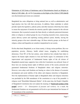 Elimination of All Forms of Intolerance and of Discrimination based on Religion or
Belief of 1981 (Art – 2), and the Convention on the Rights of the Child of 1989 (Art-2)
non-discrimination provisions are contained.
Bangladesh has some obligations to bring national laws as well as administrative and
legal practice into line with their provisions. In addition, States undertake to submit
periodic reports the legislative, judicial, policy and other measures which they have taken
to ensure the enjoyment of interalia the minority specific rights contained in the relevant
instruments. But in practical scenario the State directly or indirectly patronized dominant
ethnic or religious or cultural groups by way of enacting insensitive laws, maneuvering
justice delivery system and exploiting existing political system, thereby, leaving the
minority groups at the most vulnerable stage. All these minority groups, on the basis of
religion, culture and linguafera are somehow marginalized in our society.
On the other hand, Bangladesh, as an Asian country, is facing various problems, like over
population, poverty, illiteracy, health related issues, struggling for establishing
democracy. From 90’s of the last century, some initiatives have already been taken to
improve the human rights situation in Asia and Pacific region. In continuation of this
improvement and enjoyment of fundamental human rights of the all citizens of
Bangladesh enacted many supportive laws while the Constitution was enforced. Some of
those laws are ensuring human rights of different section of the society protected and
guaranteed fundamental freedoms of Bangladesh ethnic and religious minorities.
However, now-a-days such freedoms are bearing no values in the absence of economic
development and social stability of the ethnic and religious minorities in Bangladesh.
Now the implementation of human rights in Bangladesh ethnic and religious minorities
was precluded by the fifth amendment of the constitution at a top of the preamble ‘a
religious word “Bismillahir Rahamanir Rahim”. At the same time, the People’s Republic
of Bangladesh Constitution does not explain the meaning of “backward sections of the
people” (article – 14 : Emancipation of peasants and workers). As a result, the
fundamental freedoms are not guaranteed at all levels as per international law because of
8th
Amendment of the constitution.
Page 3
 
