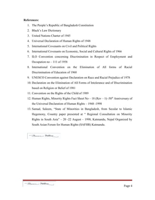 References:
1. The People’s Republic of Bangladesh Constitution
2. Black’s Law Dictionary
3. United Nations Charter of 1945
4. Universal Declaration of Human Rights of 1948
5. International Covenants on Civil and Political Rights
6. International Covenants on Economic, Social and Cultural Rights of 1966
7. ILO Convention concerning Discrimination in Respect of Employment and
Occupation no – 111 of 1958
8. International Convention on the Elimination of All forms of Racial
Discrimination of Education of 1960
9. UNESCO Convention against Declaration on Race and Racial Prejudice of 1978
10. Declaration on the Elimination of All Forms of Intolerance and of Discrimination
based on Religion or Belief of 1981
11. Convention on the Rights of the Child of 1989
12. Human Rights, Minority Rights Fact Sheet No – 18 (Rev – 1) -50th
Anniversary of
the Universal Declaration of Human Rights – 1948 -1998
13. Samad, Saleem, “State of Minorities in Bangladesh, from Secular to Islamic
Hegemony, Country paper presented at “ Regional Consultation on Minority
Rights in South Asia” – 20 -22 August – 1998, Katmandu, Nepal Organized by
South Asian Forum for Human Rights (SAFHR) Katmandu.
Page 4
 