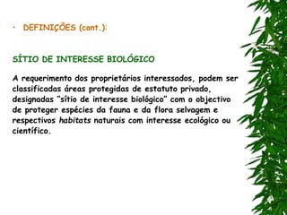 • DEFINIÇÕES (cont.):
SÍTIO DE INTERESSE BIOLÓGICO
A requerimento dos proprietários interessados, podem ser
classificadas áreas protegidas de estatuto privado,
designadas “sítio de interesse biológico” com o objectivo
de proteger espécies da fauna e da flora selvagem e
respectivos habitats naturais com interesse ecológico ou
científico.
 