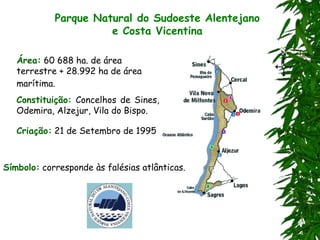 Parque Natural do Sudoeste Alentejano
e Costa Vicentina
Área: 60 688 ha. de área
terrestre + 28.992 ha de área
marítima.
Constituição: Concelhos de Sines,
Odemira, Alzejur, Vila do Bispo.
Criação: 21 de Setembro de 1995
Símbolo: corresponde às falésias atlânticas.
 
