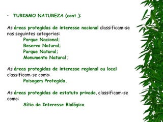 • TURISMO NATUREZA (cont.):
As áreas protegidas de interesse nacional classificam-se
nas seguintes categorias:
Parque Nacional;
Reserva Natural;
Parque Natural;
Monumento Natural ;
As áreas protegidas de interesse regional ou local
classificam-se como:
Paisagem Protegida.
As áreas protegidas de estatuto privado, classificam-se
como:
Sítio de Interesse Biológico.
 