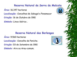 Reserva Natural da Serra da Malcata
Área: 16.347 hectares
Localização: Concelhos de Sabugal e Penamacor
Criação: 16 de Outubro de 1981
Símbolo: Lince-ibérico .
Reserva Natural das Berlengas
Área: 9.560 hectares
Localização: Concelho de Peniche.
Criação: 03 de Setembro de 1981
Símbolo: Airo ou Arau-comum.
 