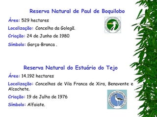 Reserva Natural de Paul de Boquilobo
Área: 529 hectares
Localização: Concelho da Golegã.
Criação: 24 de Junho de 1980
Símbolo: Garça-Branca .
Reserva Natural do Estuário do Tejo
Área: 14.192 hectares
Localização: Concelhos de Vila Franca de Xira, Benavente e
Alcochete.
Criação: 19 de Julho de 1976
Símbolo: Alfaiate.
 