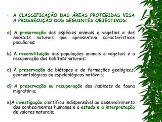• A CLASSIFICAÇÃO DAS ÁREAS PROTEGIDAS VISA
A PROSSECUÇÃO DOS SEGUINTES OBJECTIVOS:
a) A preservação das espécies animais e vegetais e dos
habitats naturais que apresentem características
peculiares;
b) A reconstituição das populações animais e vegetais e a
recuperação dos habitats naturais;
c) A preservação de biótopos e de formações geológicas,
geomorfológicas ou espeleológicas notáveis;
d) A preservação ou recuperação dos habitats de fauna
migratória;
e)A investigação cientifica indispensável ao desenvolvimento
dos conhecimentos humanos e o estudo e a interpretação
de valores naturais;
 