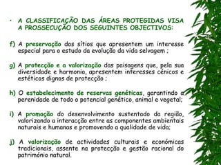 • A CLASSIFICAÇÃO DAS ÁREAS PROTEGIDAS VISA
A PROSSECUÇÃO DOS SEGUINTES OBJECTIVOS:
f) A preservação dos sítios que apresentem um interesse
especial para o estudo da evolução da vida selvagem ;
g) A protecção e a valorização das paisagens que, pela sua
diversidade e harmonia, apresentem interesses cénicos e
estéticos dignos de protecção ;
h) O estabelecimento de reservas genéticas, garantindo a
perenidade de todo o potencial genético, animal e vegetal;
i) A promoção do desenvolvimento sustentado da região,
valorizando a interacção entre as componentes ambientais
naturais e humanas e promovendo a qualidade de vida;
j) A valorização de actividades culturais e económicas
tradicionais, assente na protecção e gestão racional do
património natural.
 