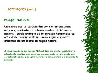 • DEFINIÇÕES (cont.):
PARQUE NATURAL
Uma área que se caracteriza por conter paisagens
naturais, seminaturais e humanizadas, de interesse
nacional, sendo exemplo da integração harmoniosa da
actividade humana e da natureza e que apresenta
amostras de um bioma ou região natural.
A classificação de um Parque Natural tem por efeito possibilitar a
adopção de medidas que permitam a manutenção e valorização das
características das paisagens naturais e seminaturais e a diversidade
ecológica.
 