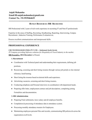 Anjali Mohandas
Email ID-anjali.mohandas@gmail.com
Contact No. +91-9539464635
---------------------------------------------------------------------------------------------------------
H​UMAN​ R​ESOURCES​ /HR R​ECRUITER
HR Professional with 2 years of rich work experience in recruiting IT and Non-IT professionals
Expertise in the areas of Staffing, Recruiting, Headhunting, Reporting, Interviewing, Campus
Recruitment , Induction Training, Performance Evaluation etc.
Possess excellent communications and interpersonal skills.
---------------------------------------------------------------------------------------------------------------------------
PROFESSIONAL EXPERIENCE
CRS TECHNOLOGIES INDIA PVT LTD — Kakkanad, Kochi, Kerala
IT Company providing Software solutions for Hospitality & Travel Industry in the market.
HR Executive,​ 2014 December​ to Present
1. Recruitment
● Coordination with Technical panel and understanding their requirements, defining job
positions.
● Resourcing, screening and short listing resumes through various job portals or else internal
reference, head hunting.
● Short listing the resumes based on desired skills and experience.
● Advertising vacancies, screening and short listing resumes.
● Conducting telephone and Personal interviews in coordination with department heads.
● Preparing offer letter, employment contract and job descriptions, completing joining
Formalities and documentation.
3. HR Administration
● Preparing Final settlements, leave salary and all employee benefits.
● Compilation & processing of attendance data in attendance system.
● Processing monthly attendance musters for Employees.
● Maintaining employees personal files and records, communicating HR policies & across the
organization at all levels.
 